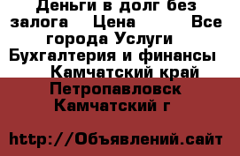 Деньги в долг без залога  › Цена ­ 100 - Все города Услуги » Бухгалтерия и финансы   . Камчатский край,Петропавловск-Камчатский г.